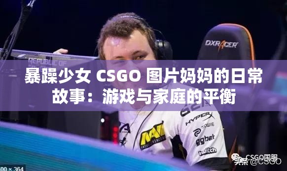 暴躁少女 CSGO 图片妈妈的日常故事：游戏与家庭的平衡