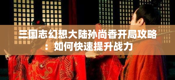 三国志幻想大陆孙尚香开局攻略：如何快速提升战力