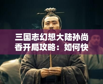 三国志幻想大陆孙尚香开局攻略：如何快速提升战力