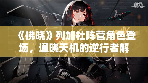 《拂晓》列加杜阵营角色登场，通晓天机的逆行者解析