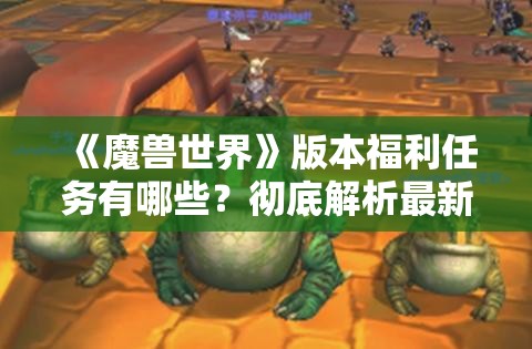 《魔兽世界》版本福利任务有哪些？彻底解析最新任务奖励